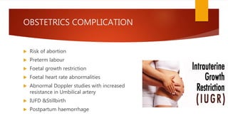 OBSTETRICS COMPLICATION
 Risk of abortion
 Preterm labour
 Foetal growth restriction
 Foetal heart rate abnormalities
 Abnormal Doppler studies with increased
resistance in Umbilical artery
 IUFD &Stillbirth
 Postpartum haemorrhage
 