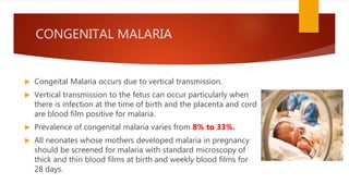 CONGENITAL MALARIA
 Congeital Malaria occurs due to vertical transmission.
 Vertical transmission to the fetus can occur particularly when
there is infection at the time of birth and the placenta and cord
are blood film positive for malaria.
 Prevalence of congenital malaria varies from 8% to 33%.
 All neonates whose mothers developed malaria in pregnancy
should be screened for malaria with standard microscopy of
thick and thin blood films at birth and weekly blood films for
28 days.
 