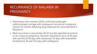 RECURRANCE OF MALARIA IN
PREGNANCY
 Polymerase chain reaction (PCR)-confirmed prolonged
submicroscopic carriage with subsequent recurrence in pregnant
women for months following drug treatment for uncomplicated P.
falciparum.
 Most recurrence is around day 28–42 but late reported recurrence,
so far unique to pregnancy, has been reported to occur at 85 days
with quinine,28 98 days with artesunate, 63 days with artemether-
lumefantrine 30 and 121 days with mefloquine.
 