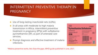 INTERMITTENT PREVENTIVE THERAPY IN
PREGNANCY
 Use of long-lasting insecticidal nets (LLINs);
 In all areas with moderate to high malaria
transmission in Africa, intermittent preventive
treatment in pregnancy (IPTp) with sulfadoxine-
pyrimethamine (SP), as part of antenatal care
services;
 Prompt diagnosis and effective treatment of malaria
infections.
*Malaria preventive works, lets close the gaps, WHO guide published in June, 2017.
 