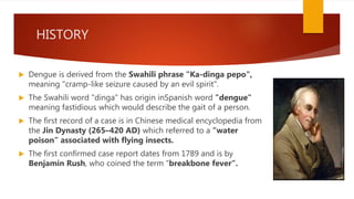 HISTORY
 Dengue is derived from the Swahili phrase "Ka-dinga pepo",
meaning "cramp-like seizure caused by an evil spirit".
 The Swahili word "dinga" has origin inSpanish word "dengue"
meaning fastidious which would describe the gait of a person.
 The first record of a case is in Chinese medical encyclopedia from
the Jin Dynasty (265–420 AD) which referred to a “water
poison” associated with flying insects.
 The first confirmed case report dates from 1789 and is by
Benjamin Rush, who coined the term "breakbone fever“.
 