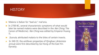 HISTORY
 Malaria is Italian for "bad air," mal'aria.
 In 2700 BC, several characteristic symptoms of what would
later be named malaria were described in the Nei Ching, The
Canon of Medicine). Nei Ching was edited by Emperor Huang
Ti.
 Susruta, attributed malaria to the bites of certain insects.
 In 340 CE, the antifever properties of Qinghao (Artemisia
annua) were first described by Ge Hong of the East Yin
Dynasty.
 