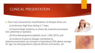 CLINICAL PRESENTATION
 Four main characteristic manifestations of dengue illness are
(i) continuous high fever lasting 2-7 days;
(ii) haemorrhagic tendency as shown by a positive tourniquet
test, petechiae or epistaxis;
(iii) thrombocytopoenia (platelet count <100×109/l); and
(iv) evidence of plasma leakage manifested by
haemoconcentration (an increase in haematocrit 20% above average
for age, sex and population), pleural effusion and ascites, etc.
 