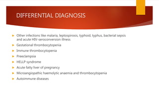 DIFFERENTIAL DIAGNOSIS
 Other infections like malaria, leptospirosis, typhoid, typhus, bacterial sepsis
and acute HIV-seroconversion illness
 Gestational thrombocytopenia
 Immune thrombocytopenia
 Preeclampsia
 HELLP syndrome
 Acute fatty liver of pregnancy
 Microangiopathic haemolytic anaemia and thrombocytopenia
 Autoimmune diseases
 