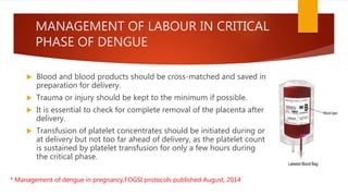MANAGEMENT OF LABOUR IN CRITICAL
PHASE OF DENGUE
 Blood and blood products should be cross-matched and saved in
preparation for delivery.
 Trauma or injury should be kept to the minimum if possible.
 It is essential to check for complete removal of the placenta after
delivery.
 Transfusion of platelet concentrates should be initiated during or
at delivery but not too far ahead of delivery, as the platelet count
is sustained by platelet transfusion for only a few hours during
the critical phase.
* Management of dengue in pregnancy,FOGSI protocols published August, 2014
 