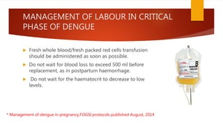 MANAGEMENT OF LABOUR IN CRITICAL
PHASE OF DENGUE
 Fresh whole blood/fresh packed red cells transfusion
should be administered as soon as possible.
 Do not wait for blood loss to exceed 500 ml before
replacement, as in postpartum haemorrhage.
 Do not wait for the haematocrit to decrease to low
levels.
* Management of dengue in pregnancy,FOGSI protocols published August, 2014
 