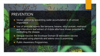 PREVENTION
 Vector control by preventing water accumulation is of utmost
importance.
 Use of larvicidal agents like benzene, hexane, ethyl acetate, methanol
and chloroform leaf extract of Eclipta alba have shown potential for
controlling the disease.
 Dengue Vaccine: the Envelope Domain III tetravalent vaccine
developed using plasmids and adeno virus is promising.
 Public Awareness Programmes.
 