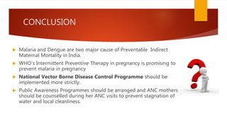 CONCLUSION
 Malaria and Dengue are two major cause of Preventable Indirect
Maternal Mortality in India.
 WHO’s Intermittent Preventive Therapy in pregnancy is promising to
prevent malaria in pregnancy
 National Vector Borne Disease Control Programme should be
implemented more strictly.
 Public Awareness Programmes should be arranged and ANC mothers
should be counselled during her ANC visits to prevent stagnation of
water and local cleanliness.
 
