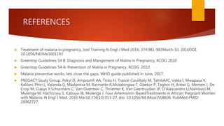 REFERENCES
 Treatment of malaria in pregnancy, Joel Training N Engl J Med 2016; 374:981-982March 10, 2016DOI:
10.1056/NEJMe1601193
 Greentop Guidelines 54 B: Diagnosis and Mangement of Malria in Pregnancy, RCOG 2010
 Greentop Guidelines 54 A: Prevention of Malria in Pregnancy, RCOG 2010
 Malaria preventive works, lets close the gaps, WHO guide published in June, 2017.
 PREGACT Study Group, Pekyi D, Ampromfi AA, Tinto H, Traoré-Coulibaly M, TahitaMC, Valéa I, Mwapasa V,
Kalilani-Phiri L, Kalanda G, Madanitsa M, Ravinetto R,Mutabingwa T, Gbekor P, Tagbor H, Antwi G, Menten J, De
Crop M, Claeys Y,Schurmans C, Van Overmeir C, Thriemer K, Van Geertruyden JP, D'Alessandro U,Nambozi M,
Mulenga M, Hachizovu S, Kabuya JB, Mulenga J. Four Artemisinin-BasedTreatments in African Pregnant Women
with Malaria. N Engl J Med. 2016 Mar10;374(10):913-27. doi: 10.1056/NEJMoa1508606. PubMed PMID:
26962727.
 