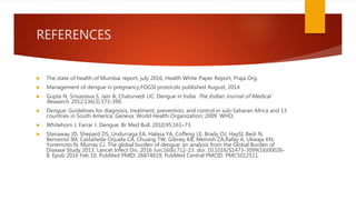 REFERENCES
 The state of health of Mumbai report, july 2016, Health White Paper Report, Praja Org.
 Management of dengue in pregnancy,FOGSI protocols published August, 2014
 Gupta N, Srivastava S, Jain A, Chaturvedi UC. Dengue in India. The Indian Journal of Medical
Research. 2012;136(3):373-390.
 Dengue: Guidelines for diagnosis, treatment, prevention, and control in sub-Saharan Africa and 13
countries in South America. Geneva: World Health Organization; 2009. WHO.
 Whitehorn J, Farrar J. Dengue. Br Med Bull. 2010;95:161–73.
 Stanaway JD, Shepard DS, Undurraga EA, Halasa YA, Coffeng LE, Brady OJ, HaySI, Bedi N,
Bensenor IM, Castañeda-Orjuela CA, Chuang TW, Gibney KB, Memish ZA,Rafay A, Ukwaja KN,
Yonemoto N, Murray CJ. The global burden of dengue: an analysis from the Global Burden of
Disease Study 2013. Lancet Infect Dis. 2016 Jun;16(6):712-23. doi: 10.1016/S1473-3099(16)00026-
8. Epub 2016 Feb 10. PubMed PMID: 26874619; PubMed Central PMCID: PMC5012511.
 