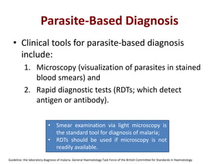 Parasite-Based Diagnosis
• Clinical tools for parasite-based diagnosis
include:
1. Microscopy (visualization of parasites in stained
blood smears) and
2. Rapid diagnostic tests (RDTs; which detect
antigen or antibody).
Guideline: the laboratory diagnosis of malaria. General Haematology Task Force of the British Committee for Standards in Haematology.
• Smear examination via light microscopy is
the standard tool for diagnosis of malaria;
• RDTs should be used if microscopy is not
readily available.
 