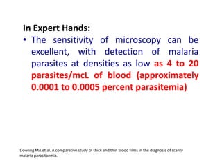 In Expert Hands:
• The sensitivity of microscopy can be
excellent, with detection of malaria
parasites at densities as low as 4 to 20
parasites/mcL of blood (approximately
0.0001 to 0.0005 percent parasitemia)
Dowling MA et al. A comparative study of thick and thin blood films in the diagnosis of scanty
malaria parasitaemia.
 