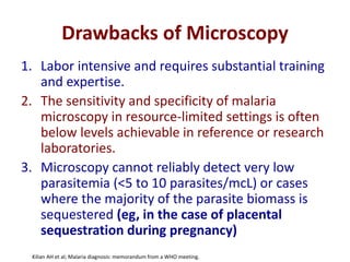 Drawbacks of Microscopy
1. Labor intensive and requires substantial training
and expertise.
2. The sensitivity and specificity of malaria
microscopy in resource-limited settings is often
below levels achievable in reference or research
laboratories.
3. Microscopy cannot reliably detect very low
parasitemia (<5 to 10 parasites/mcL) or cases
where the majority of the parasite biomass is
sequestered (eg, in the case of placental
sequestration during pregnancy)
Kilian AH et al; Malaria diagnosis: memorandum from a WHO meeting.
 