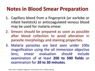 Notes in Blood Smear Preparation
1. Capillary blood from a fingerprick (or earlobe or
infant heelstick) or anticoagulated venous blood
may be used for malaria smear.
2. Smears should be prepared as soon as possible
after blood collection to avoid alteration in
parasite morphology and staining properties.
3. Malaria parasites are best seen under 100x
magnification using the oil immersion objective
lens; smear evaluation should include
examination of at least 200 to 500 fields or
examination for 20 to 30 minutes.
Kilian AH et al; Malaria diagnosis: memorandum from a WHO meeting.
 