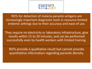 RDTs for detection of malaria parasite antigens are
increasingly important diagnostic tools in resource-limited
endemic settings due to their accuracy and ease of use.
They require no electricity or laboratory infrastructure, give
results within 15 to 20 minutes, and can be performed
successfully even by health workers with limited training.
RDTs provide a qualitative result but cannot provide
quantitative information regarding parasite density.
 