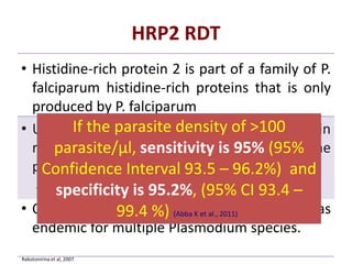 HRP2 RDT
• Histidine-rich protein 2 is part of a family of P.
falciparum histidine-rich proteins that is only
produced by P. falciparum
• Use of HRP2-based RDTs is appropriate in
regions where P. falciparum is the
predominant species
– (eg, much of sub-Saharan Africa).
• Combination tests may be useful in areas
endemic for multiple Plasmodium species.
Rakotonirina et al, 2007
If the parasite density of >100
parasite/μl, sensitivity is 95% (95%
Confidence Interval 93.5 – 96.2%) and
specificity is 95.2%, (95% CI 93.4 –
99.4 %) (Abba K et al., 2011)
 