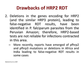 Drawbacks of HRP2 RDT
2. Deletions in the genes encoding for HRP2
(and the similar HRP3 protein), leading to
false-negative RDT results, have been
identified in P. falciparum parasites from the
Peruvian Amazon; therefore, HRP2-based
tests are not reliable for infections contracted
in this area.
– More recently, reports have emerged of pfhrp2
and pfhrp3 mutations or deletions in Africa and
India leading to false-negative RDT results in
some cases
Rakotonirina et al, 2007
 