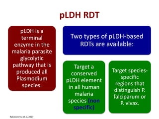 pLDH RDT
pLDH is a
terminal
enzyme in the
malaria parasite
glycolytic
pathway that is
produced all
Plasmodium
species.
Two types of pLDH-based
RDTs are available:
Target a
conserved
pLDH element
in all human
malaria
species (non
specific)
Target species-
specific
regions that
distinguish P.
falciparum or
P. vivax.
Rakotonirina et al, 2007
 