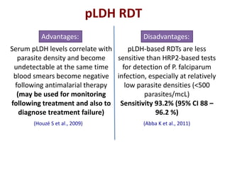 Serum pLDH levels correlate with
parasite density and become
undetectable at the same time
blood smears become negative
following antimalarial therapy
(may be used for monitoring
following treatment and also to
diagnose treatment failure)
pLDH-based RDTs are less
sensitive than HRP2-based tests
for detection of P. falciparum
infection, especially at relatively
low parasite densities (<500
parasites/mcL)
Sensitivity 93.2% (95% CI 88 –
96.2 %)
Advantages: Disadvantages:
(Abba K et al., 2011)(Houzé S et al., 2009)
pLDH RDT
 