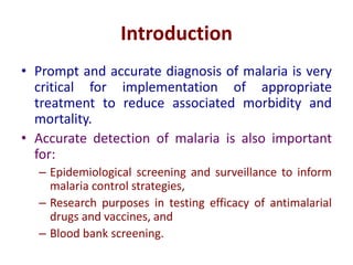 Introduction
• Prompt and accurate diagnosis of malaria is very
critical for implementation of appropriate
treatment to reduce associated morbidity and
mortality.
• Accurate detection of malaria is also important
for:
– Epidemiological screening and surveillance to inform
malaria control strategies,
– Research purposes in testing efficacy of antimalarial
drugs and vaccines, and
– Blood bank screening.
 