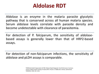 Aldolase is an enzyme in the malaria parasite glycolytic
pathway that is conserved across all human malaria species.
Serum aldolase levels correlate with parasite density and
become undetectable with clearance of parasitemia.
For detection of P. falciparum, the sensitivity of aldolase-
based assays is generally lower than that of HRP2-based
assays.
For detection of non-falciparum infections, the sensitivity of
aldolase and pLDH assays is comparable.
Aldolase RDT
TDR/World Health Organization & FIND. Malaria Rapid Diagnostic Test Performance: Summary
results of WHO product testing of malaria RDTs: Round 1-4 2008-2012. Geneva, Switzerland,
TDR/WHO, FIND, CDC. 2012
 