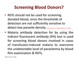 Screening Blood Donors?
• RDTs should not be used for screening
donated blood, since the thresholds of
detection are not sufficiently sensitive to
detect low parasite density. (Murray CK et al., 2008; Seed CR et al., 2005)
• Malaria antibody detection for by using the
indirect fluorescent antibody (IFA) test is used
for screening blood donors involved in cases
of transfusion-induced malaria to overcome
the undetectable level of parasitemia by blood
film examination & RDTs.
Rakotonirina et al, 2007
 