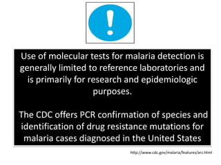 Use of molecular tests for malaria detection is
generally limited to reference laboratories and
is primarily for research and epidemiologic
purposes.
The CDC offers PCR confirmation of species and
identification of drug resistance mutations for
malaria cases diagnosed in the United States
http://www.cdc.gov/malaria/features/ars.html
 