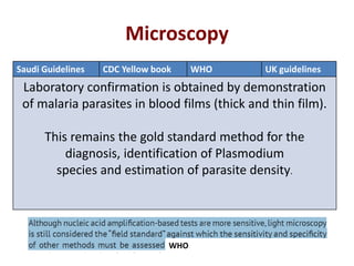 Microscopy
Saudi Guidelines CDC Yellow book WHO UK guidelines
Laboratory confirmation is obtained by demonstration
of malaria parasites in blood films (thick and thin film).
This remains the gold standard method for the
diagnosis, identification of Plasmodium
species and estimation of parasite density.
WHO
 