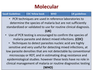 Molecular
Saudi Guidelines CDC Yellow book WHO UK guidelines
• PCR techniques are used in reference laboratories to
determine the species of malaria but are not sufficiently
standardized or validated to use for routine clinical diagnosis.
(UK)
• Use of PCR testing is encouraged to confirm the species of
malaria parasite and detect mixed infections. (CDC)
• Techniques to detect parasites nucleic acid are highly
sensitive and very useful for detecting mixed infections, at
low parasite densities that are not detectable by conventional
microscopy or RDT, and in estimating drug resistance and
epidemiological studies. however these tests have no role in
clinical management of malaria or routine diagnostivc testing
(WHO)
 
