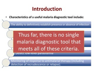 Introduction
• Characteristics of a useful malaria diagnostic tool include:
The ability to definitively establish presence or absence of infection
Determine which species of malaria is/are present
Quantify parasitemia
Detect low-level parasitemia
Monitoring of response to antimalarial therapy (including
detection of recrudescence or relapse).
Thus far, there is no single
malaria diagnostic tool that
meets all of these criteria.
 
