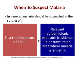 When To Suspect Malaria
• In general, malaria should be suspected in the
setting of:
Fever (temperature
≥37.5°C)
Relevant
epidemiologic
exposure (residence
in or travel to an
area where malaria
is endemic
+
World Health Organization. Guidelines for the treatment of malaria, 3rd ed, WHO, Geneva 2015
 