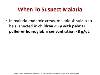 When To Suspect Malaria
• In malaria-endemic areas, malaria should also
be suspected in children <5 y with palmar
pallor or hemoglobin concentration <8 g/dL.
World Health Organization. Guidelines for the treatment of malaria, 3rd ed, WHO, Geneva 2015
 