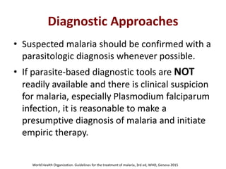 Diagnostic Approaches
• Suspected malaria should be confirmed with a
parasitologic diagnosis whenever possible.
• If parasite-based diagnostic tools are NOT
readily available and there is clinical suspicion
for malaria, especially Plasmodium falciparum
infection, it is reasonable to make a
presumptive diagnosis of malaria and initiate
empiric therapy.
World Health Organization. Guidelines for the treatment of malaria, 3rd ed, WHO, Geneva 2015
 