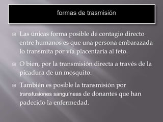 Las únicas forma posible de contagio directo
entre humanos es que una persona embarazada
lo transmita por vía placentaria al feto.
 O bien, por la transmisión directa a través de la
picadura de un mosquito.
 También es posible la transmisión por
transfusiones sanguíneas de donantes que han
padecido la enfermedad.
 