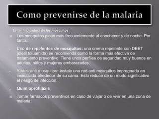 Evitar la picadura de los mosquitos
 Los mosquitos pican más frecuentemente al anochecer y de noche. Por
tanto,.
 Uso de repelentes de mosquitos: una crema repelente con DEET
(dietil toluamida) se recomienda como la forma más efectiva de
tratamiento preventivo. Tiene unos perfiles de seguridad muy buenos en
adultos, niños y mujeres embarazadas.
 Redes anti mosquitos: instale una red anti mosquitos impregnada en
insecticida alrededor de su cama. Esto reduce de un modo significativo
el riesgo de infección.
 Quimioprofilaxis
 Tomar fármacos preventivos en caso de viajar o de vivir en una zona de
malaria.
 