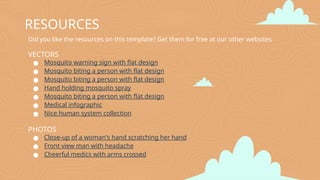 Did you like the resources on this template? Get them for free at our other websites
VECTORS
● Mosquito warning sign with flat design
● Mosquito biting a person with flat design
● Mosquito biting a person with flat design
● Hand holding mosquito spray
● Mosquito biting a person with flat design
● Medical infographic
● Nice human system collection
PHOTOS
● Close-up of a woman's hand scratching her hand
● Front view man with headache
● Cheerful medics with arms crossed
RESOURCES
 