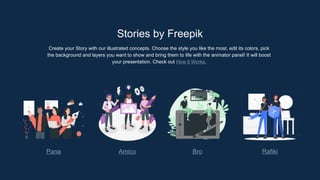 Stories by Freepik
Create your Story with our illustrated concepts. Choose the style you like the most, edit its colors, pick
the background and layers you want to show and bring them to life with the animator panel! It will boost
your presentation. Check out How it Works.
Pana Amico Bro Rafiki
 