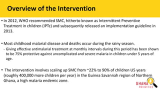 • In 2012, WHO recommended SMC, hitherto known as Intermittent Preventive
Treatment in children (IPTc) and subsequently released an implementation guideline in
2013.
• Most childhood malarial disease and deaths occur during the rainy season.
- Giving effective antimalarial treatment at monthly intervals during this period has been shown
to be 75% protective against uncomplicated and severe malaria in children under 5 years of
age.
• The intervention involves scaling up SMC from ~22% to 90% of children U5 years
(roughly 400,000 more children per year) in the Guinea Savannah region of Northern
Ghana, a high malaria endemic zone.
Overview of the Intervention
 
