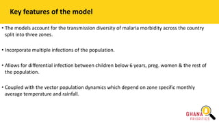 Key features of the model
• The models account for the transmission diversity of malaria morbidity across the country
split into three zones.
• Incorporate multiple infections of the population.
• Allows for differential infection between children below 6 years, preg. women & the rest of
the population.
• Coupled with the vector population dynamics which depend on zone specific monthly
average temperature and rainfall.
 
