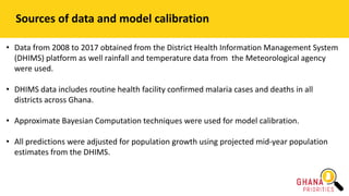 Sources of data and model calibration
• Data from 2008 to 2017 obtained from the District Health Information Management System
(DHIMS) platform as well rainfall and temperature data from the Meteorological agency
were used.
• DHIMS data includes routine health facility confirmed malaria cases and deaths in all
districts across Ghana.
• Approximate Bayesian Computation techniques were used for model calibration.
• All predictions were adjusted for population growth using projected mid-year population
estimates from the DHIMS.
 