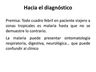 Hacia el diagnóstico Premisa: Todo cuadro febril en paciente viajero a zonas tropicales es malaria hasta que no se demuestre lo contrario.  La malaria puede presentar sintomatología respiratoria, digestiva, neurológica… que puede confundir al clínico 