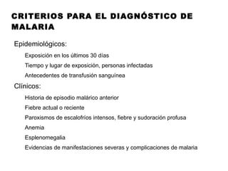 CRITERIOS PARA EL DIAGNÓSTICO DE MALARIA Epidemiológicos: Exposición en los últimos 30 días Tiempo y lugar de exposición, personas infectadas Antecedentes de transfusión sanguínea Clínicos: Historia de episodio malárico anterior Fiebre actual o reciente Paroxismos de escalofríos intensos, fiebre y sudoración profusa Anemia Esplenomegalia Evidencias de manifestaciones severas y complicaciones de malaria 
