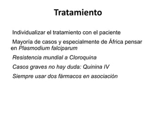 Tratamiento Individualizar el tratamiento con el paciente Mayoría de casos y especialmente de África pensar en  Plasmodium falciparum Resistencia mundial a Cloroquina Casos graves no hay duda: Quinina IV  Siempre usar dos fármacos en asociación 