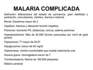 MALARIA COMPLICADA Definición: Alteraciones del estado de conciencia, gran debilidad y postración, convulsiones, vómitos, diarrea e ictericia Renal: Creatinina mayor de 3 Hepática: Ictericia y alteración función hepática Pulmonar: Aumento FR, sibilancias, roncus, edema pulmonar Hiperparasitemia: Más de 50.000 formas asexuadas por mm3 de gota gruesa Hiperpirexia: Tª mayor de 40.5º Hipoglucemia: menor de 40 mg/dl Hiperemesis: vómito incontrolable que impide tratamiento oral Anemia grave: Hemoglobina menor de 7 Trombocitopenia: Menos de 100.000 plaquetas Malaria cerebral 