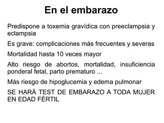 En el embarazo Predispone a toxemia gravídica con preeclampsia y eclampsia Es grave: complicaciones más frecuentes y severas Mortalidad hasta 10 veces mayor Alto riesgo de abortos, mortalidad, insuficiencia ponderal fetal, parto prematuro ... Más riesgo de hipoglucemia y edema pulmonar SE HARÁ TEST DE EMBARAZO A TODA MUJER EN EDAD FÉRTIL 