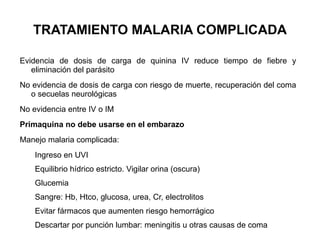 TRATAMIENTO MALARIA COMPLICADA Evidencia de dosis de carga de quinina IV reduce tiempo de fiebre y eliminación del parásito No evidencia de dosis de carga con riesgo de muerte, recuperación del coma o secuelas neurológicas No evidencia entre IV o IM Primaquina no debe usarse en el embarazo Manejo malaria complicada: Ingreso en UVI Equilibrio hídrico estricto. Vigilar orina (oscura) Glucemia Sangre: Hb, Htco, glucosa, urea, Cr, electrolitos Evitar fármacos que aumenten riesgo hemorrágico Descartar por punción lumbar: meningitis u otras causas de coma 