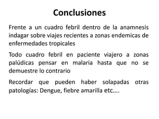 Conclusiones Frente a un cuadro febril dentro de la anamnesis indagar sobre viajes recientes a zonas endemicas de enfermedades tropicales Todo cuadro febril en paciente viajero a zonas palúdicas pensar en malaria hasta que no se demuestre lo contrario Recordar que pueden haber solapadas otras patologías: Dengue, fiebre amarilla  etc…. 
