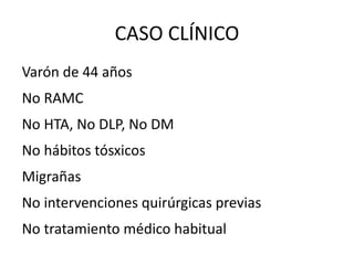 CASO CLÍNICO Varón de 44 años No RAMC No HTA, No DLP, No DM No hábitos tósxicos Migrañas No intervenciones quirúrgicas previas No tratamiento médico habitual 