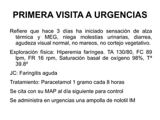 PRIMERA VISITA A URGENCIAS Refiere que hace 3 días ha iniciado sensación de alza térmica y MEG, niega molestias urinarias, diarrea, agudeza visual normal, no mareos, no cortejo vegetativo. Exploración física: Hiperemia faríngea. TA 130/80, FC 89 lpm, FR 16 rpm, Saturación basal de oxígeno 98%, Tª 39.8º JC: Faringitis aguda Tratamiento: Paracetamol 1 gramo cada 8 horas  Se cita con su MAP al día siguiente para control Se administra en urgencias una ampolla de nolotil IM 