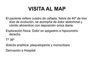 VISITA AL MAP El paciente refiere cuadro de cefaela, fiebre de 40º de tres días de evolución, se acompña de dolor abdominal y vómito alimenticio con deposición única diaria.  Exploración física: Dolor en epigastrio e hipocondrio derecho Tª 36º Solicita analítica: plaquetopenia y monocitosis Derivación a Hospital 